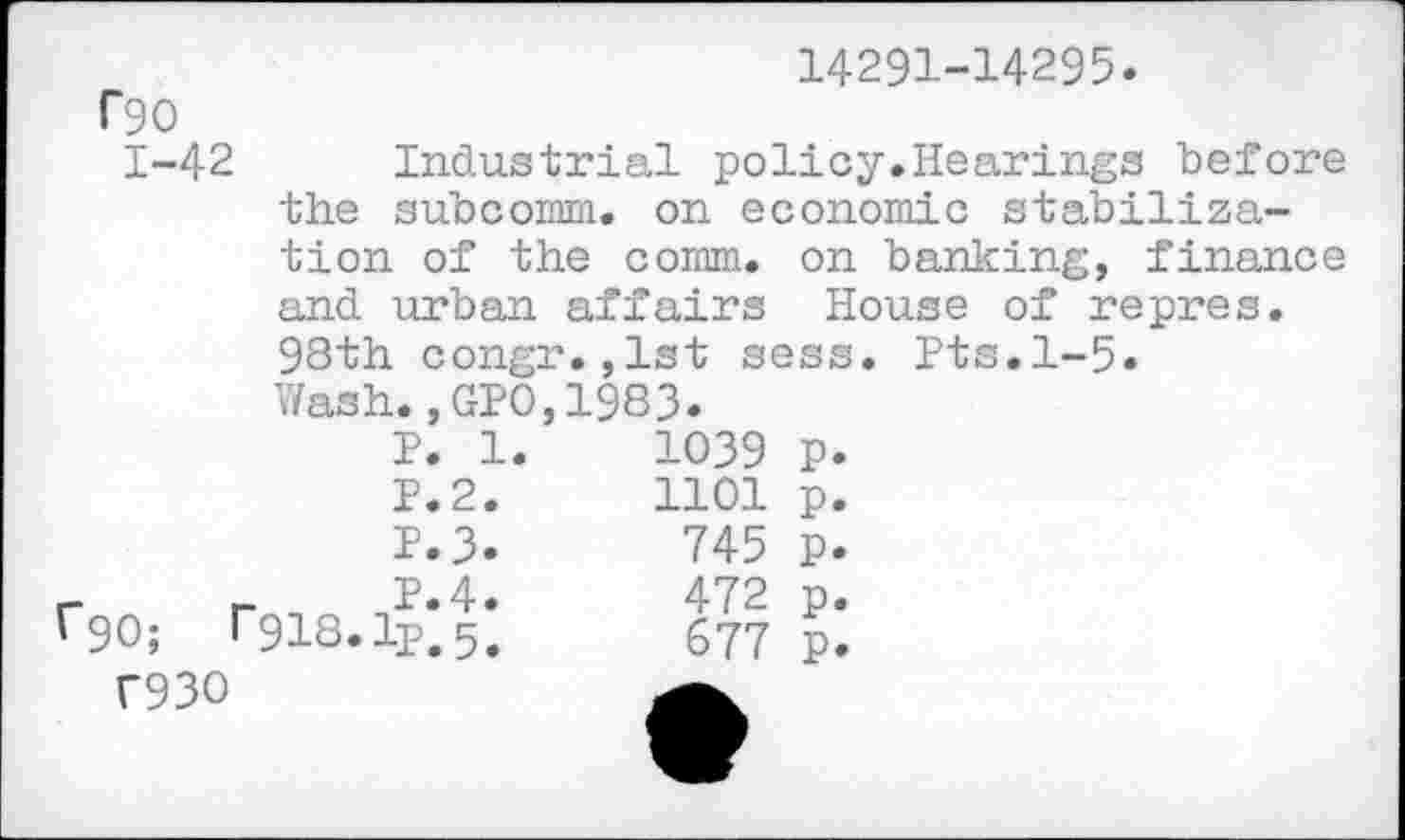 ﻿14291-14295
f90
1-42 Industrial policy.Hearings before the subcomm. on economic stabiliza-
tion of the comm, on banicing, finance and urban affairs House of repres. 98th congr.,1st sess. Pts.1-5.
Wash.,GPO,1983.
P. 1.	1039	p.
P.2.	1101	p.
P.3.	745	p.
r90;	r918.1p*5*	677 p*
T93O	a.